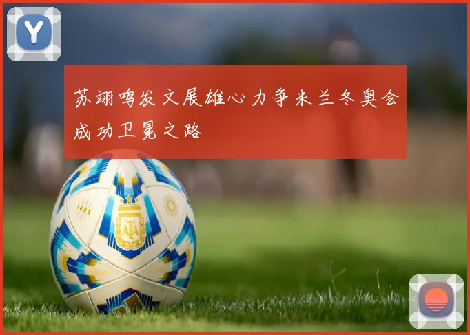 苏翊鸣发文展雄心力争米兰冬奥会成功卫冕之路