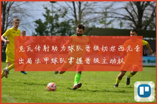 克瓦传射助力球队晋级切尔西无奈出局法甲球队掌握晋级主动权