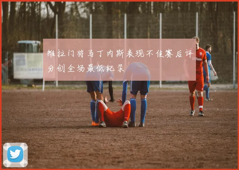 维拉门将马丁内斯表现不佳赛后评分创全场最低纪录