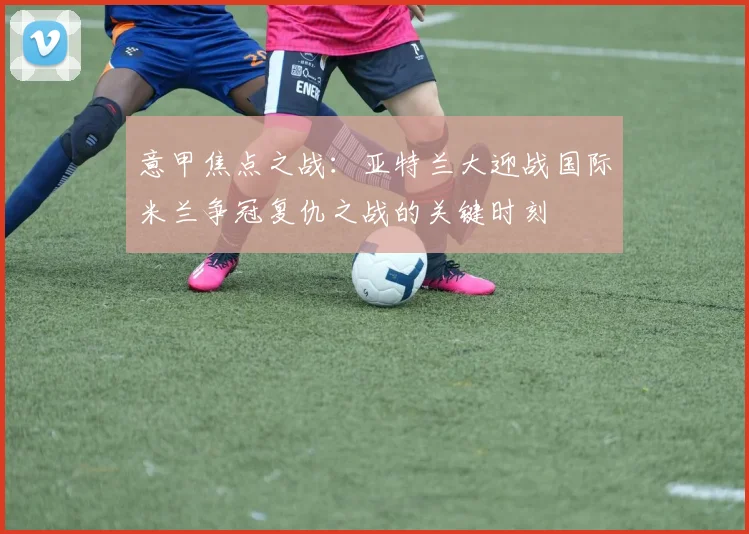 意甲焦点之战：亚特兰大迎战国际米兰争冠复仇之战的关键时刻